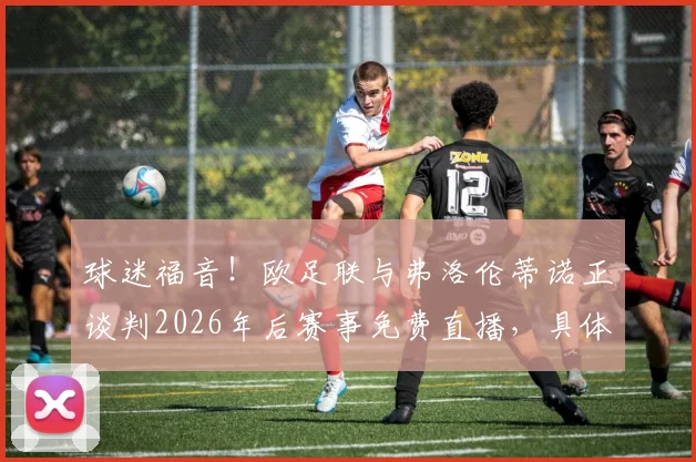 球迷福音！欧足联与弗洛伦蒂诺正谈判2026年后赛事免费直播，具体方案与未来影响解读
