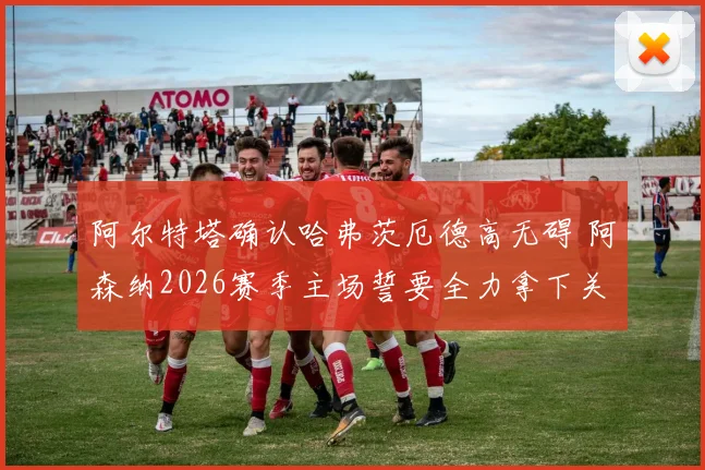 阿尔特塔确认哈弗茨厄德高无碍 阿森纳2026赛季主场誓要全力拿下关键晋级战