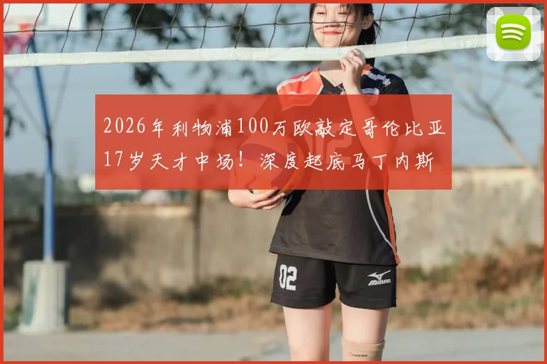 2026年利物浦100万欧敲定哥伦比亚17岁天才中场!深度起底马丁内斯:他究竟是谁?技术特点与未来前景全解析