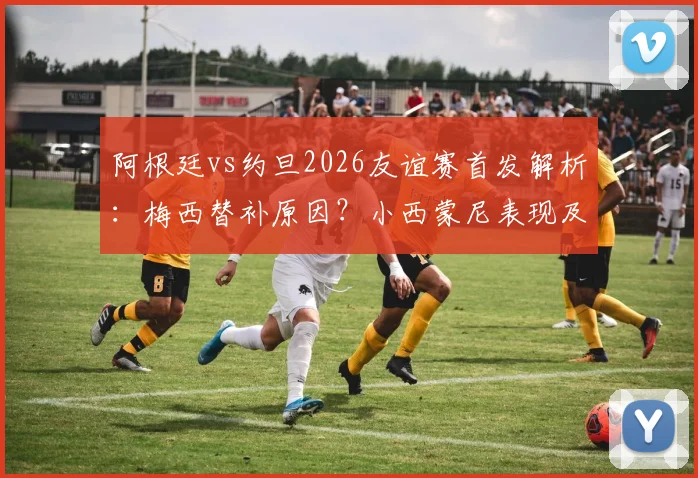 阿根廷vs约旦2026友谊赛首发解析:梅西替补原因?小西蒙尼表现及新人尼科·帕斯国家队首秀观察