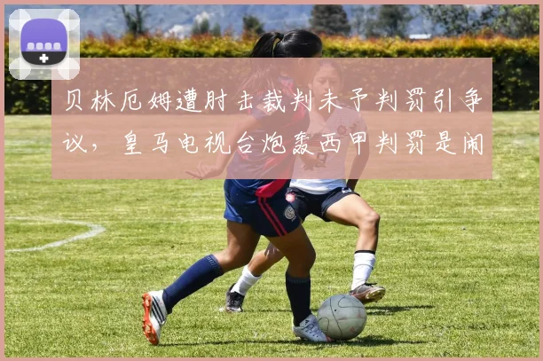 贝林厄姆遭肘击裁判未予判罚引争议,皇马电视台炮轰西甲判罚是闹剧,VAR公正性再遭质疑