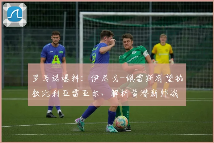 罗马诺爆料：伊尼戈-佩雷斯有望执教比利亚雷亚尔，解析黄潜新帅战术与球队重建方向