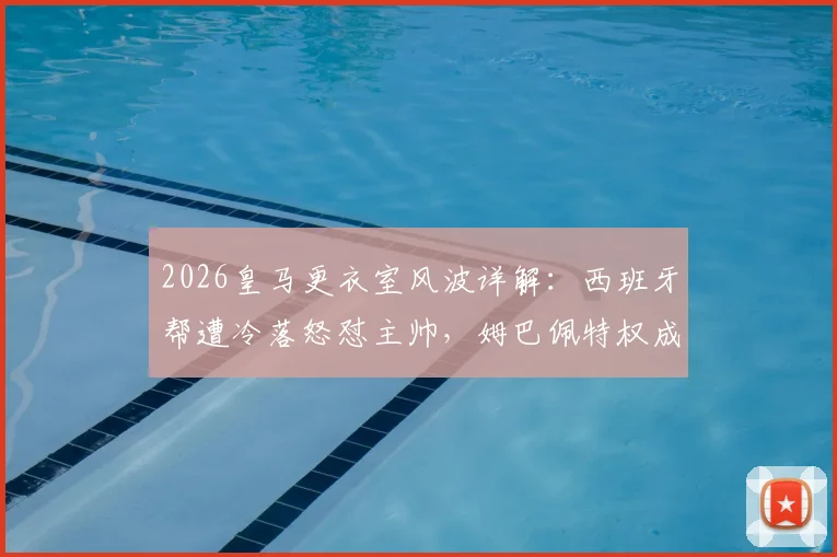 2026皇马更衣室风波详解：西班牙帮遭冷落怒怼主帅，姆巴佩特权成导火索，球队内部矛盾如何影响争冠