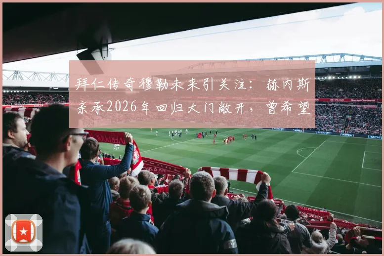 拜仁传奇穆勒未来引关注：赫内斯亲承2026年回归大门敞开，曾希望其退役转管理岗内情解读