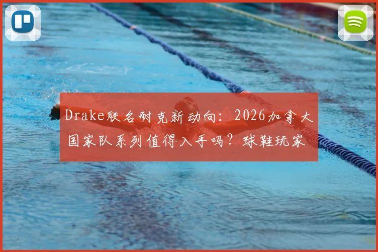 Drake联名耐克新动向：2026加拿大国家队系列值得入手吗？球鞋玩家与潮流爱好者选购指南