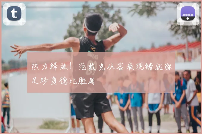 热力释放!范戴克从容表现铸就弥足珍贵德比胜局