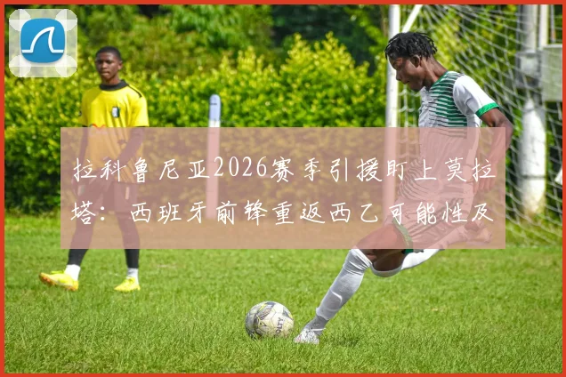 拉科鲁尼亚2026赛季引援盯上莫拉塔：西班牙前锋重返西乙可能性及转会前景分析