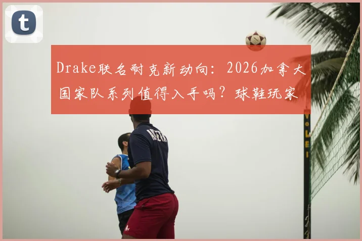 Drake联名耐克新动向：2026加拿大国家队系列值得入手吗？球鞋玩家与潮流爱好者选购指南