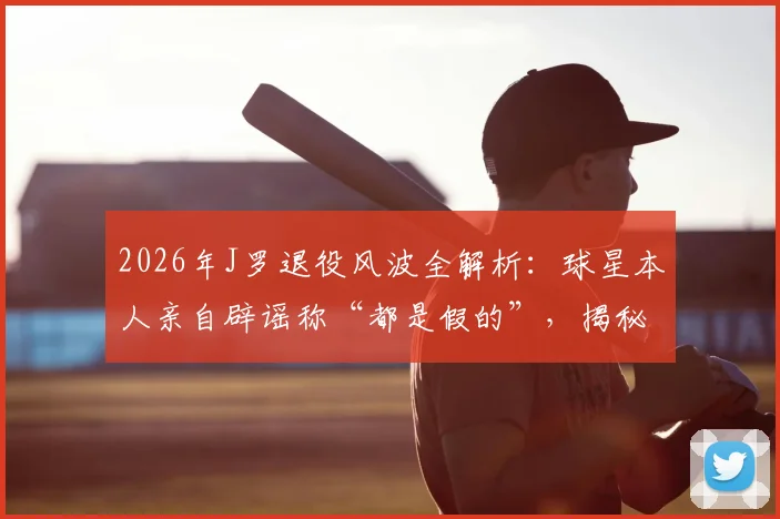 2026年J罗退役风波全解析：球星本人亲自辟谣称“都是假的”，揭秘其最新动态与未来去向