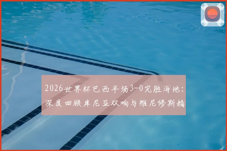 2026世界杯巴西半场3-0完胜海地：深度回顾库尼亚双响与维尼修斯精彩破门瞬间，附全场录像观看指南
