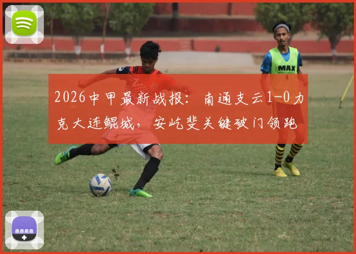 2026中甲最新战报：南通支云1-0力克大连鲲城，安屹斐关键破门领跑射手榜，附全场技术统计与进球分析